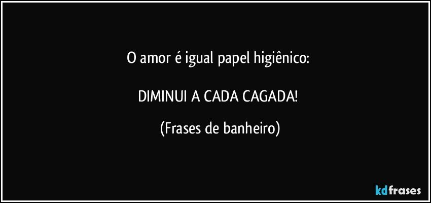 O amor é igual papel higiênico: 

DIMINUI A CADA CAGADA! (Frases de banheiro)