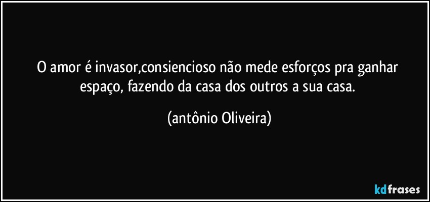 O amor é invasor,consiencioso  não mede esforços pra ganhar espaço, fazendo da casa dos outros a sua casa. (Antonio Oliveira)