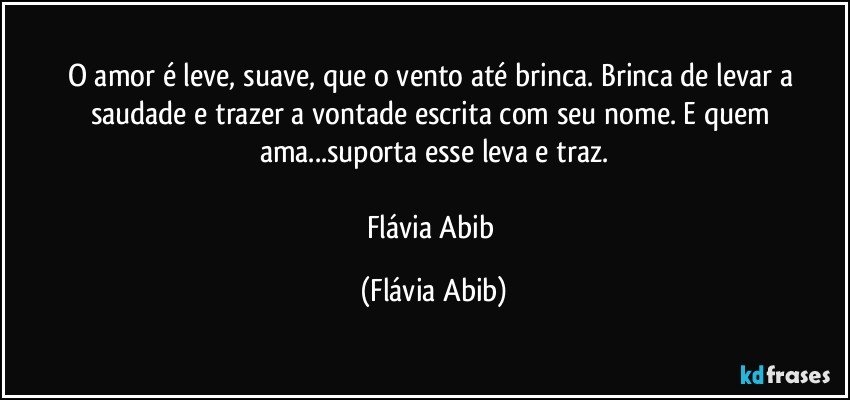 O amor é leve, suave, que o vento até brinca. Brinca de levar a saudade e trazer a vontade escrita com seu nome. E quem ama...suporta esse leva e traz.

Flávia Abib (Flávia Abib)