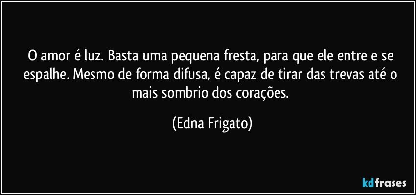 O amor é luz. Basta uma pequena fresta, para que ele entre e se espalhe. Mesmo de forma difusa, é capaz de tirar das trevas até o mais sombrio dos corações. (Edna Frigato)