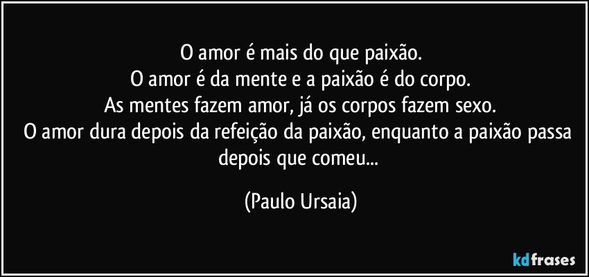 O amor é mais do que paixão.
O amor é da mente e a paixão é do corpo.
As mentes fazem amor, já os corpos fazem sexo.
O amor dura depois da refeição da paixão, enquanto a paixão passa depois que comeu... (Paulo Ursaia)