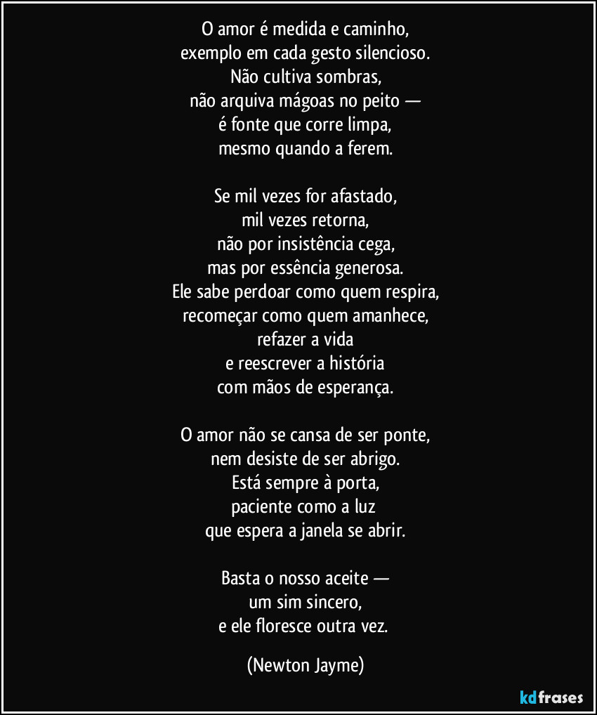 O amor é medida e caminho,
exemplo em cada gesto silencioso.
Não cultiva sombras,
não arquiva mágoas no peito —
é fonte que corre limpa,
mesmo quando a ferem.

Se mil vezes for afastado,
mil vezes retorna,
não por insistência cega,
mas por essência generosa.
Ele sabe perdoar como quem respira,
recomeçar como quem amanhece,
refazer a vida
e reescrever a história
com mãos de esperança.

O amor não se cansa de ser ponte,
nem desiste de ser abrigo.
Está sempre à porta,
paciente como a luz 
que espera a janela se abrir.

Basta o nosso aceite —
um sim sincero,
e ele floresce outra vez. (Newton Jayme)