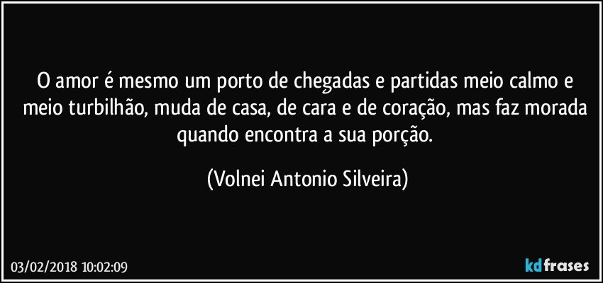 O amor é mesmo um porto de chegadas e partidas meio calmo e meio turbilhão, muda de casa, de cara e de coração, mas faz morada quando encontra a sua porção. (Volnei Antonio Silveira)