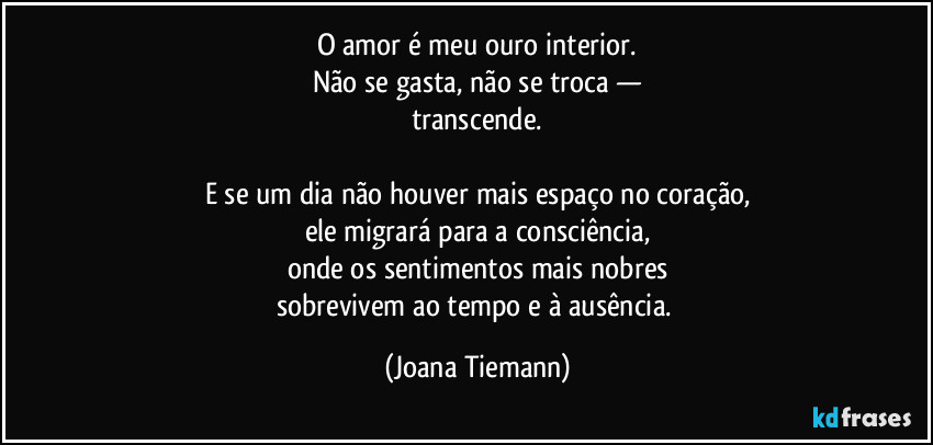 O amor é meu ouro interior.
Não se gasta, não se troca —
transcende.

E se um dia não houver mais espaço no coração,
ele migrará para a consciência,
onde os sentimentos mais nobres
sobrevivem ao tempo e à ausência. (Joana Tiemann)