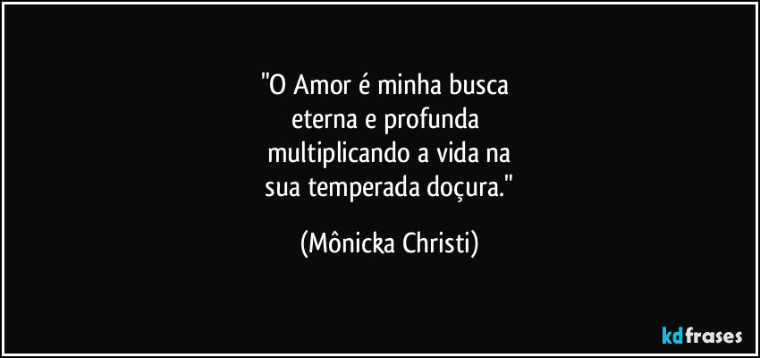 "O Amor é minha busca 
eterna e profunda 
multiplicando a vida na
 sua temperada doçura." (Mônicka Christi)