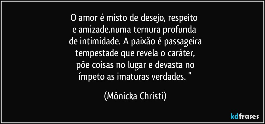 O amor é misto de desejo, respeito 
e amizade.numa ternura profunda 
de intimidade. A paixão é passageira
 tempestade que revela o caráter, 
põe coisas no lugar e devasta no
 ímpeto as imaturas verdades. " (Mônicka Christi)