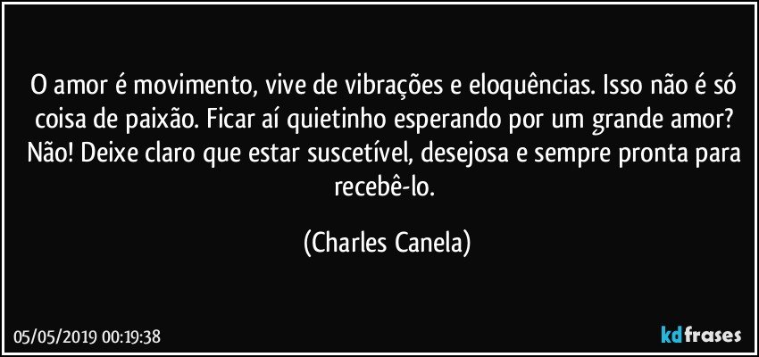 O amor é movimento, vive de vibrações e eloquências. Isso não é só coisa de paixão. Ficar aí quietinho esperando por um grande amor? Não! Deixe claro que estar suscetível, desejosa e sempre pronta para recebê-lo. (Charles Canela)