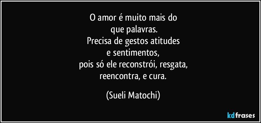 O amor é muito mais do
 que palavras.
Precisa de gestos atitudes
 e sentimentos, 
pois só ele reconstrói, resgata,
 reencontra, e cura. (Sueli Matochi)