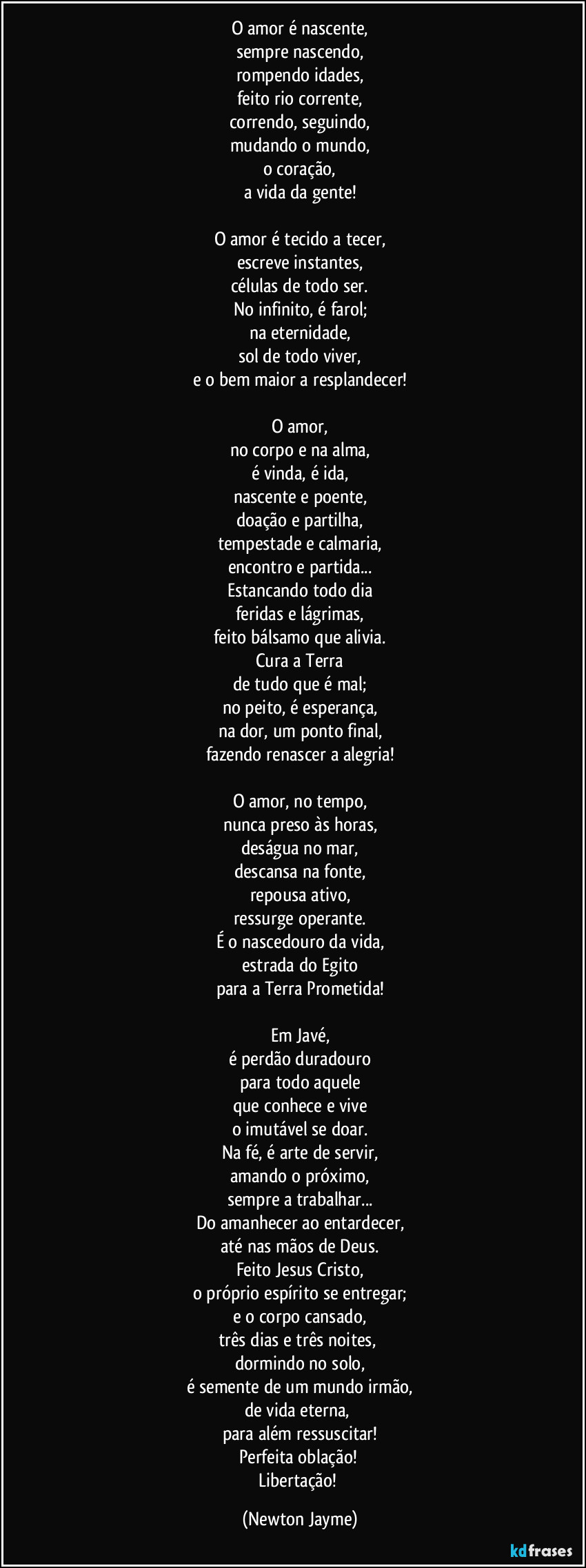 O amor é nascente,
sempre nascendo,
rompendo idades,
feito rio corrente,
correndo, seguindo,
mudando o mundo,
o coração,
a vida da gente!

O amor é tecido a tecer,
escreve instantes,
células de todo ser.
No infinito, é farol;
na eternidade,
sol de todo viver,
e o bem maior a resplandecer!

O amor,
no corpo e na alma,
é vinda, é ida,
nascente e poente,
doação e partilha,
tempestade e calmaria,
encontro e partida...
Estancando todo dia
feridas e lágrimas,
feito bálsamo que alivia.
Cura a Terra
de tudo que é mal;
no peito, é esperança,
na dor, um ponto final,
fazendo renascer a alegria!

O amor, no tempo,
nunca preso às horas,
deságua no mar,
descansa na fonte,
repousa ativo,
ressurge operante.
É o nascedouro da vida,
estrada do Egito
para a Terra Prometida!

Em Javé,
é perdão duradouro
para todo aquele
que conhece e vive
o imutável se doar.
Na fé, é arte de servir,
amando o próximo,
sempre a trabalhar...
Do amanhecer ao entardecer,
até nas mãos de Deus.
Feito Jesus Cristo,
o próprio espírito se entregar;
e o corpo cansado,
três dias e três noites, 
dormindo no solo,
é semente de um mundo irmão,
de vida eterna, 
para além ressuscitar!
Perfeita oblação! 
Libertação! (Newton Jayme)