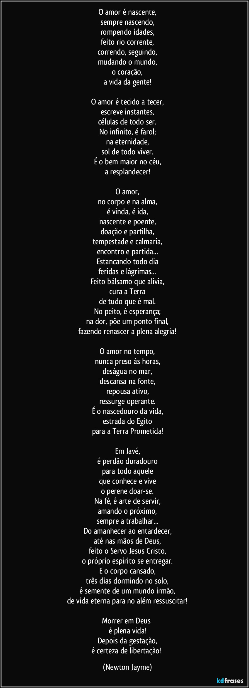 O amor é nascente,
sempre nascendo,
rompendo idades,
feito rio corrente,
correndo, seguindo,
mudando o mundo,
o coração,
a vida da gente!

O amor é tecido a tecer,
escreve instantes,
células de todo ser.
No infinito, é farol;
na eternidade,
sol de todo viver.
É o bem maior no céu,
a resplandecer!

O amor,
no corpo e na alma,
é vinda, é ida,
nascente e poente,
doação e partilha,
tempestade e calmaria,
encontro e partida...
Estancando todo dia
feridas e lágrimas...
Feito bálsamo que alivia,
cura a Terra
de tudo que é mal.
No peito, é esperança;
na dor, põe um ponto final,
fazendo renascer a plena alegria!

O amor no tempo,
nunca preso às horas,
deságua no mar,
descansa na fonte,
repousa ativo,
ressurge operante.
É o nascedouro da vida,
estrada do Egito
para a Terra Prometida!

Em Javé,
é perdão duradouro
para todo aquele
que conhece e vive
o perene doar-se.
Na fé, é arte de servir,
amando o próximo,
sempre a trabalhar...
Do amanhecer ao entardecer,
até nas mãos de Deus,
feito o Servo Jesus Cristo,
o próprio espírito se entregar.
E o corpo cansado,
três dias dormindo no solo,
é semente de um mundo irmão,
de vida eterna para no além ressuscitar!

Morrer em Deus 
é plena vida!
Depois da gestação,
é certeza de libertação! (Newton Jayme)