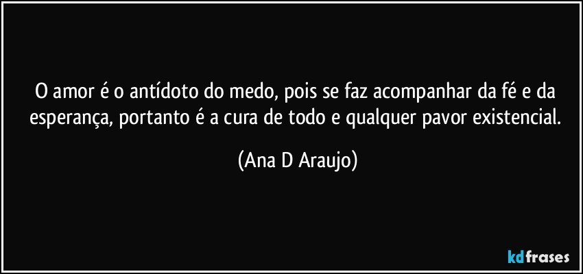 O amor é o antídoto do medo, pois se faz acompanhar da fé e da esperança, portanto é a cura de todo e qualquer pavor existencial. (Ana D Araujo)