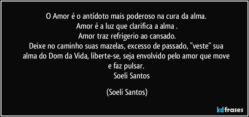 O Amor é o antídoto mais poderoso na cura da alma. 
Amor é a luz que clarifica a alma .
Amor traz refrigerio ao cansado.
Deixe no caminho  suas mazelas, excesso de passado, "veste" sua alma do Dom da Vida, liberte-se, seja envolvido pelo amor que move e faz pulsar. 
                       Soeli Santos (Soeli Santos)