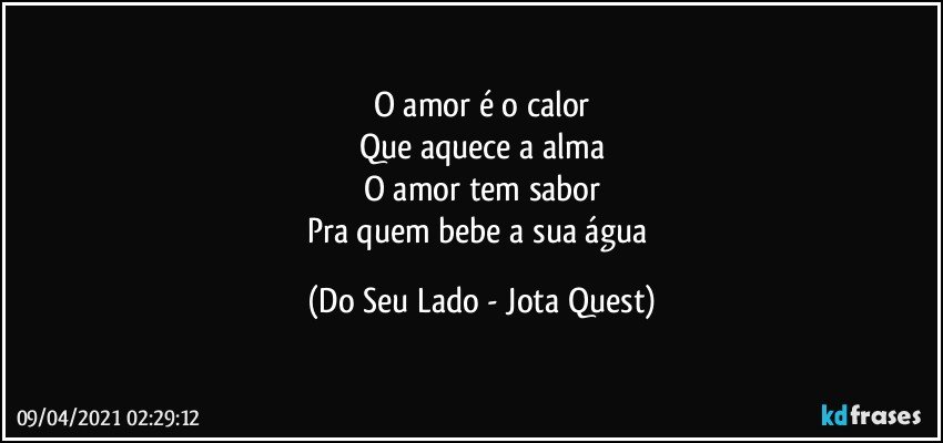 O amor é o calor
Que aquece a alma
O amor tem sabor
Pra quem bebe a sua água (Do Seu Lado - Jota Quest)