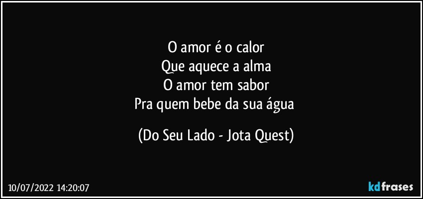 O amor é o calor
Que aquece a alma
O amor tem sabor
Pra quem bebe da sua água (Do Seu Lado - Jota Quest)