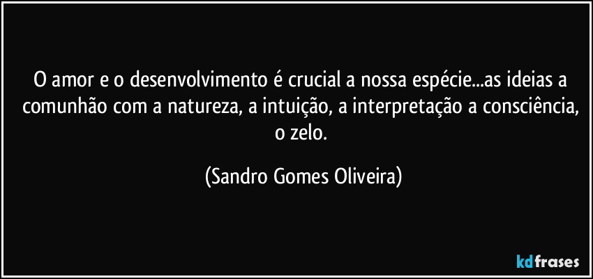O amor e o desenvolvimento é crucial a nossa espécie...as ideias a comunhão com a natureza, a intuição, a interpretação a consciência, o zelo. (Sandro Gomes Oliveira)