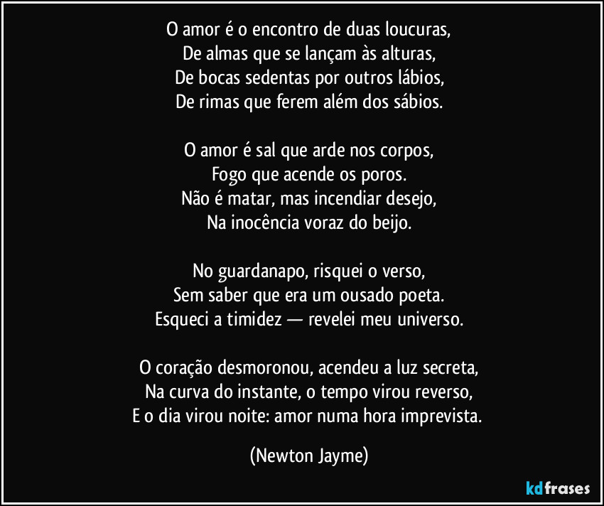 O amor é o encontro de duas loucuras,
De almas que se lançam às alturas,
De bocas sedentas por outros lábios,
De rimas que ferem além dos sábios.
O amor é sal que arde nos corpos,
Fogo que acende os poros.
Não é matar, mas incendiar desejo,
Na inocência voraz do beijo.
No guardanapo, risquei o verso,
Sem saber que era um ousado poeta.
Esqueci a timidez — revelei meu universo.
O coração desmoronou, acendeu a luz secreta,
Na curva do instante, o tempo virou reverso,
E o dia virou noite: amor numa hora imprevista. (Newton Jayme)