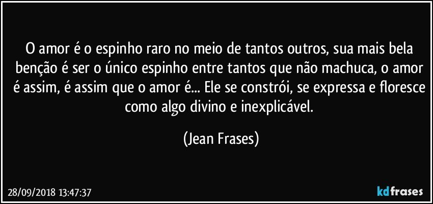 O amor é o espinho raro no meio de tantos outros, sua mais bela benção é ser o único espinho entre tantos que não machuca, o amor é assim, é assim que o amor é... Ele se constrói, se expressa e floresce como algo divino e inexplicável. (Jean Frases)