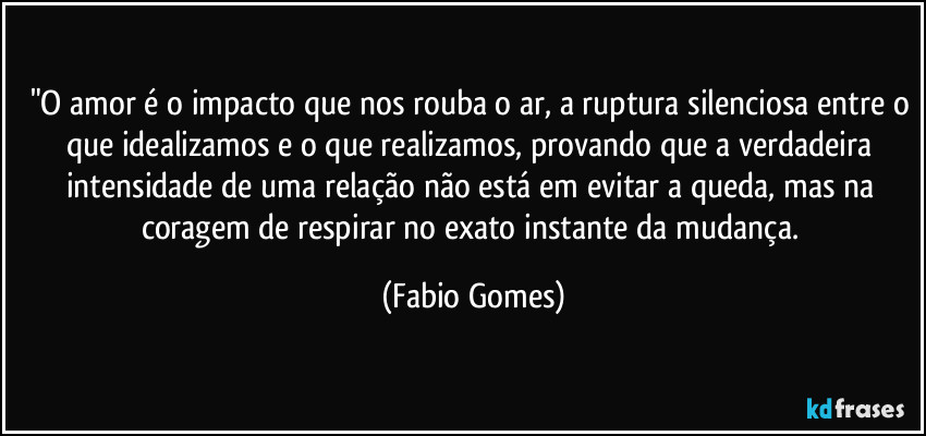 "O amor é o impacto que nos rouba o ar, a ruptura silenciosa entre o que idealizamos e o que realizamos, provando que a verdadeira intensidade de uma relação não está em evitar a queda, mas na coragem de respirar no exato instante da mudança. (Fabio Gomes)