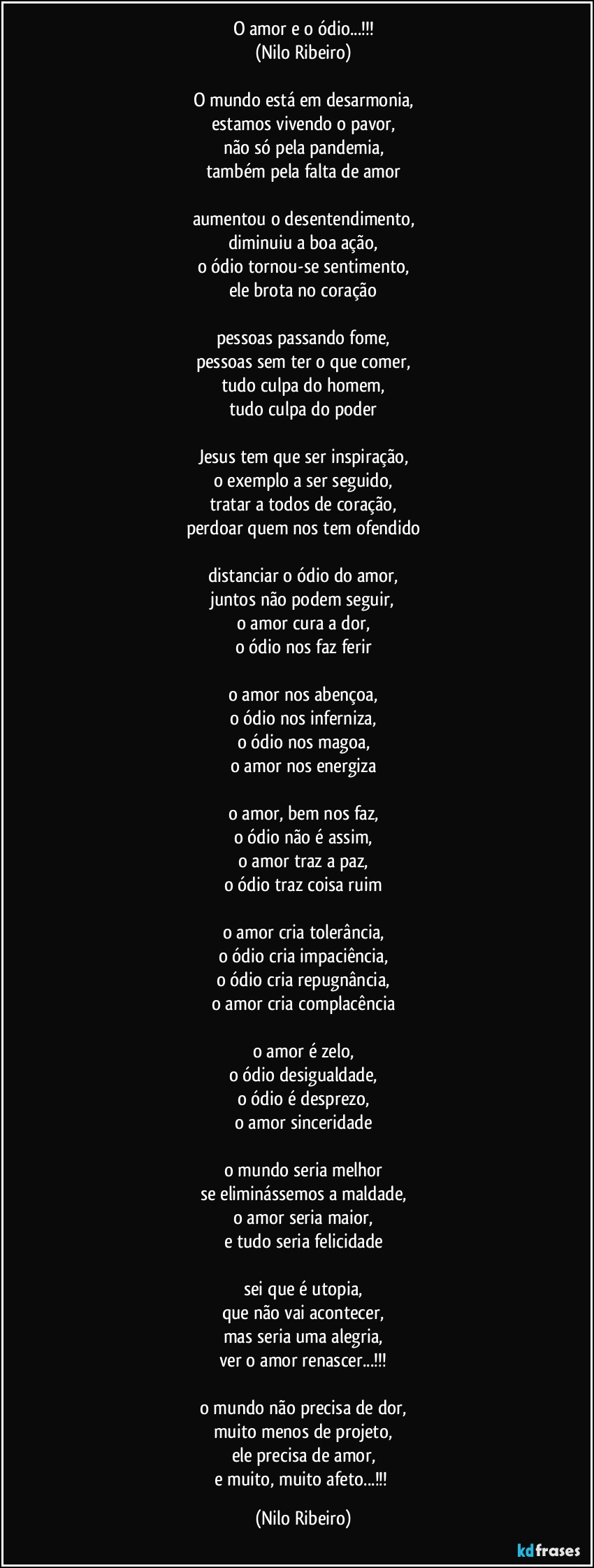 O amor e o ódio...!!!
(Nilo Ribeiro)

O mundo está em desarmonia,
estamos vivendo o pavor,
não só pela pandemia,
também pela falta de amor

aumentou o desentendimento,
diminuiu a boa ação,
o ódio tornou-se sentimento,
ele brota no coração

pessoas passando fome,
pessoas sem ter o que comer,
tudo culpa do homem,
tudo culpa do poder

Jesus tem que ser inspiração,
o exemplo a ser seguido,
tratar a todos de coração,
perdoar quem nos tem ofendido

distanciar o ódio do amor,
juntos não podem seguir,
o amor cura a dor,
o ódio nos faz ferir

o amor nos abençoa,
o ódio nos inferniza,
o ódio nos magoa,
o amor nos energiza

o amor, bem nos faz,
o ódio não é assim,
o amor traz a paz,
o ódio traz coisa ruim

o amor cria tolerância,
o ódio cria impaciência,
o ódio cria repugnância,
o amor cria complacência

o amor é zelo,
o ódio desigualdade,
o ódio é desprezo,
o amor sinceridade

o mundo seria melhor
se eliminássemos a maldade,
o amor seria maior,
e tudo seria felicidade

sei que é utopia,
que não vai acontecer,
mas seria uma alegria,
ver o amor renascer...!!!

o mundo não precisa de dor,
muito menos de projeto,
ele precisa de amor,
e muito, muito afeto...!!! (Nilo Ribeiro)