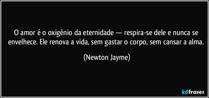 O amor é o oxigênio da eternidade — respira-se dele e nunca se envelhece. Ele renova a vida, sem gastar o corpo, sem cansar a alma. (Newton Jayme)