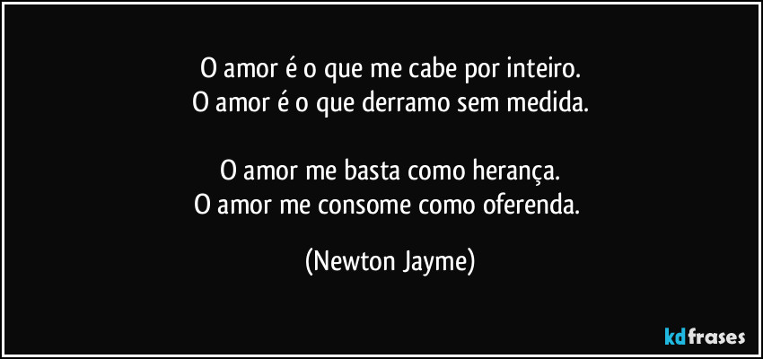 O amor é o que me cabe por inteiro.
O amor é o que derramo sem medida.

O amor me basta como herança.
O amor me consome como oferenda. (Newton Jayme)