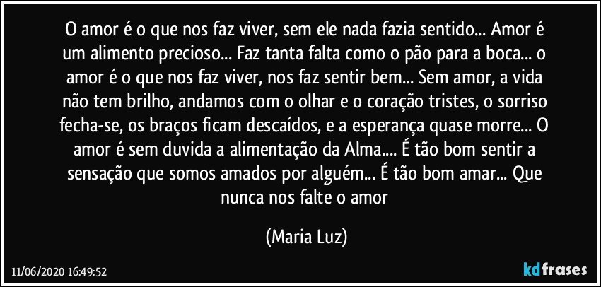 O amor é o que nos faz viver, sem ele nada fazia sentido... Amor é um alimento precioso... Faz tanta falta como o pão para a boca... o amor é o que nos faz viver, nos faz sentir bem... Sem amor, a vida não tem brilho, andamos com o olhar e o coração tristes, o sorriso fecha-se, os braços ficam descaídos, e a esperança quase morre... O amor é sem duvida a alimentação da Alma... É tão bom sentir a sensação que somos amados por alguém... É tão bom amar...  Que nunca nos falte o amor (Maria Luz)