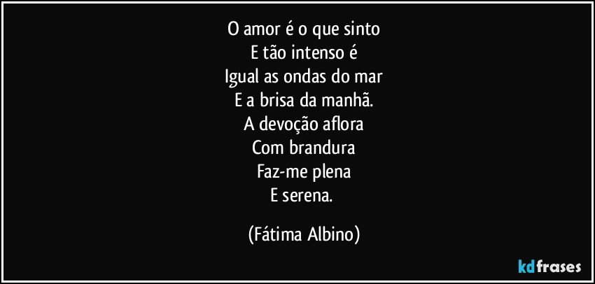 O amor é o que sinto
E tão intenso é
Igual as ondas do mar
E a brisa da manhã.
A devoção aflora
Com brandura
Faz-me plena
E serena. (Fátima Albino)