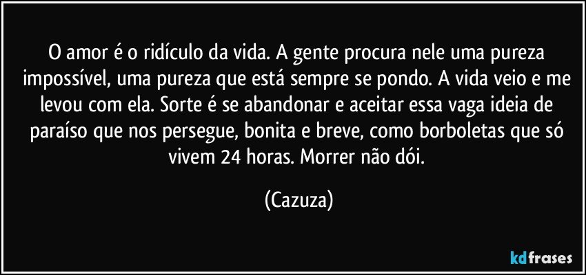O amor é o ridículo da vida. A gente procura nele uma pureza impossível, uma pureza que está sempre se pondo. A vida veio e me levou com ela. Sorte é se abandonar e aceitar essa vaga ideia de paraíso que nos persegue, bonita e breve, como borboletas que só vivem 24 horas. Morrer não dói. (Cazuza)