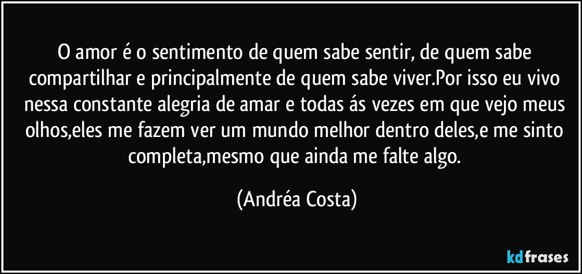 O amor é o sentimento de quem sabe sentir, de quem sabe compartilhar e principalmente de quem sabe viver.Por isso eu vivo nessa constante alegria de amar e todas ás vezes em que vejo meus olhos,eles me fazem ver um mundo melhor dentro deles,e me sinto completa,mesmo que ainda me falte algo. (Andréa Costa)