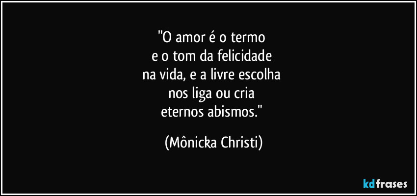 "O amor é o termo 
e o tom da felicidade 
na vida, e a livre escolha 
nos liga ou cria 
eternos abismos." (Mônicka Christi)