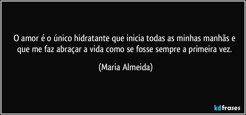 O amor é o único hidratante que inicia todas as minhas manhãs e que me faz abraçar a vida como se fosse sempre a primeira vez. (Maria Almeida)