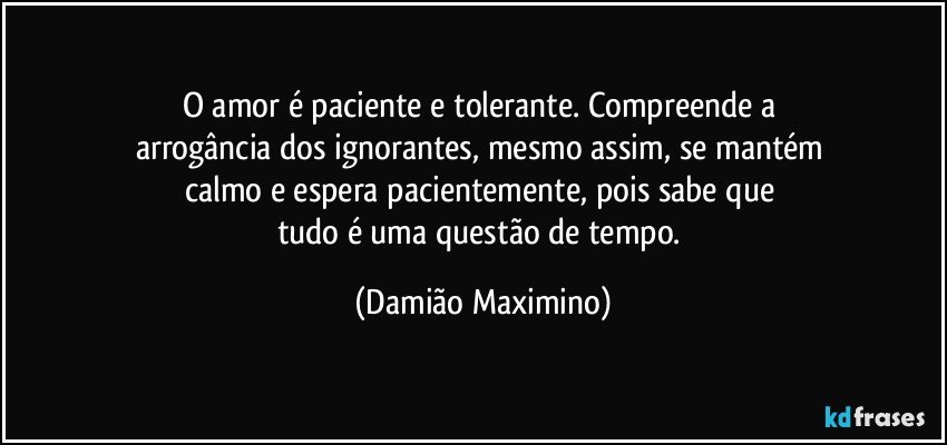 O amor é paciente e tolerante. Compreende a 
arrogância dos ignorantes, mesmo assim, se mantém 
calmo e espera pacientemente, pois sabe que 
tudo é uma questão de tempo. (Damião Maximino)