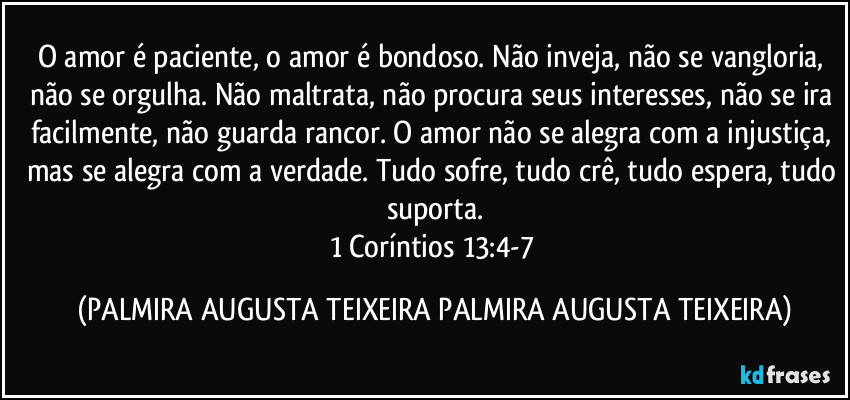 O amor é paciente, o amor é bondoso. Não inveja, não se vangloria, não se orgulha. Não maltrata, não procura seus interesses, não se ira facilmente, não guarda rancor. O amor não se alegra com a injustiça, mas se alegra com a verdade. Tudo sofre, tudo crê, tudo espera, tudo suporta.
1 Coríntios 13:4-7 (PALMIRA AUGUSTA TEIXEIRA PALMIRA AUGUSTA TEIXEIRA)