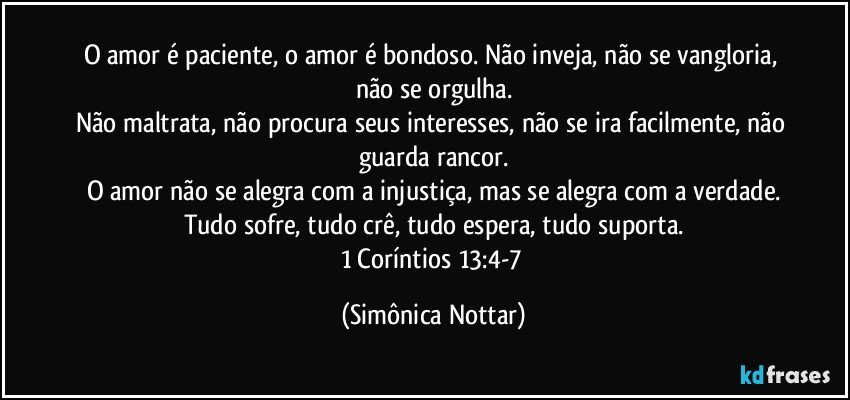 O amor é paciente, o amor é bondoso. Não inveja, não se vangloria, não se orgulha.
Não maltrata, não procura seus interesses, não se ira facilmente, não guarda rancor.
O amor não se alegra com a injustiça, mas se alegra com a verdade.
Tudo sofre, tudo crê, tudo espera, tudo suporta.
1 Coríntios 13:4-7 (Simônica Nottar)