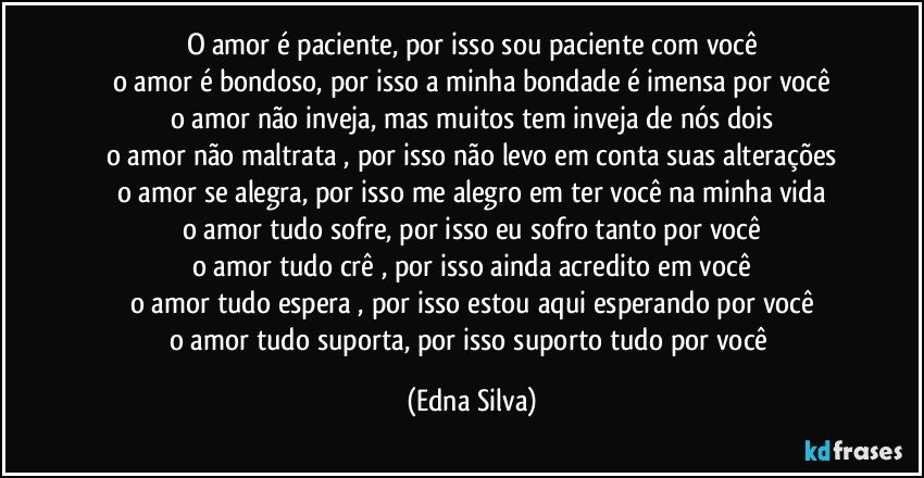 o amor é paciente, por isso sou paciente com você
o amor é bondoso, por isso a minha bondade é imensa por você
o amor não inveja, mas muitos tem inveja de nós dois
o amor não maltrata , por isso não levo em conta suas alterações
o amor se alegra, por isso me alegro em ter você na minha vida
o amor tudo sofre, por isso eu sofro tanto por você
o amor tudo crê , por isso ainda acredito  em você
o amor tudo espera , por isso estou aqui esperando por você
o amor tudo suporta, por isso suporto tudo por você (Edna Silva)