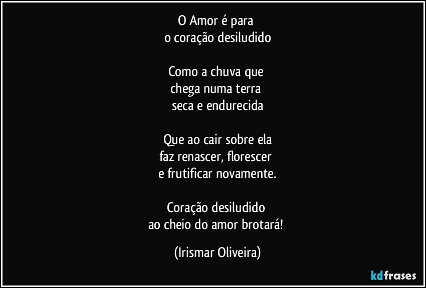 O Amor é para 
o coração desiludido

Como a chuva que 
chega numa terra 
seca e endurecida

Que ao cair sobre ela
faz renascer, florescer 
e frutificar novamente.

Coração desiludido 
ao cheio do amor brotará! (Irismar Oliveira)