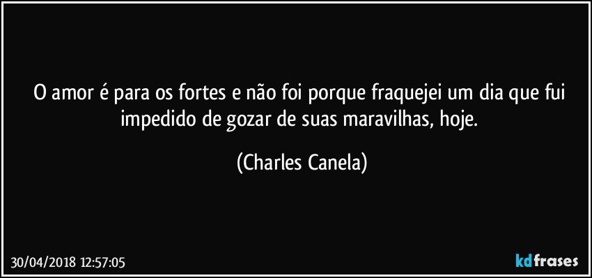 O amor é para os fortes e não foi porque fraquejei um dia que fui impedido de gozar de suas maravilhas, hoje. (Charles Canela)