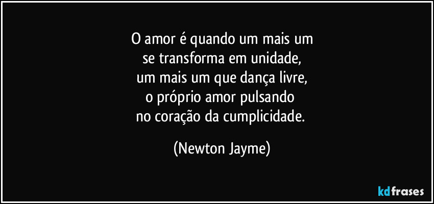 O amor é quando um mais um
se transforma em unidade,
um mais um que dança livre,
o próprio amor pulsando 
no coração da cumplicidade. (Newton Jayme)