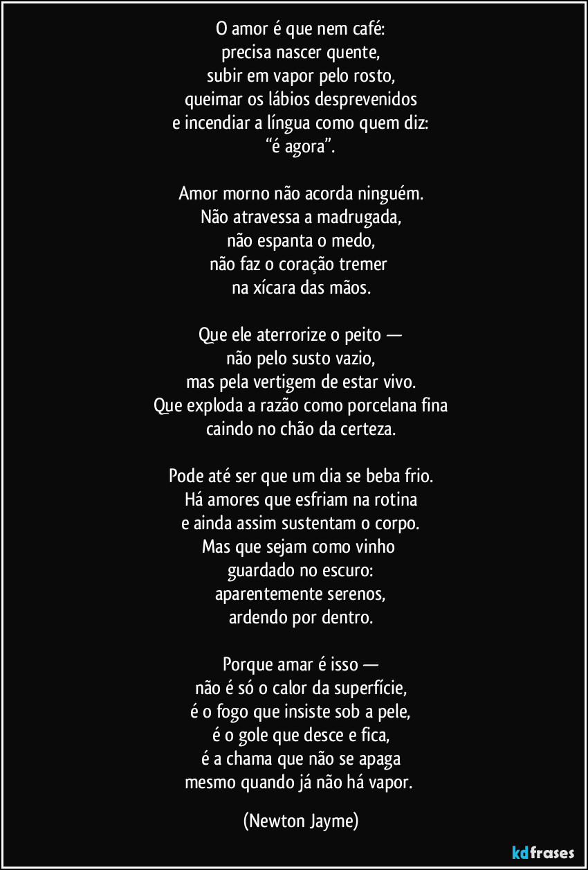 O amor é que nem café:
precisa nascer quente,
subir em vapor pelo rosto,
queimar os lábios desprevenidos
e incendiar a língua como quem diz:
“é agora”.

Amor morno não acorda ninguém.
Não atravessa a madrugada,
não espanta o medo,
não faz o coração tremer 
na xícara das mãos.

Que ele aterrorize o peito —
não pelo susto vazio,
mas pela vertigem de estar vivo.
Que exploda a razão como porcelana fina
caindo no chão da certeza.

Pode até ser que um dia se beba frio.
Há amores que esfriam na rotina
e ainda assim sustentam o corpo.
Mas que sejam como vinho 
guardado no escuro:
aparentemente serenos,
ardendo por dentro.

Porque amar é isso —
não é só o calor da superfície,
é o fogo que insiste sob a pele,
é o gole que desce e fica,
é a chama que não se apaga
mesmo quando já não há vapor. (Newton Jayme)