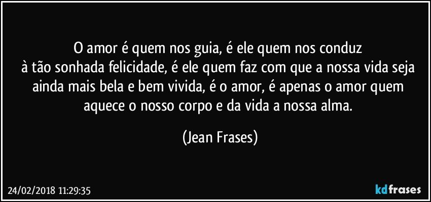 O amor é quem nos guia, é ele quem nos conduz 
à tão sonhada felicidade, é ele quem faz com que a nossa vida seja ainda mais bela e bem vivida, é o amor, é apenas o amor quem aquece o nosso corpo e da vida a nossa alma. (Jean Frases)