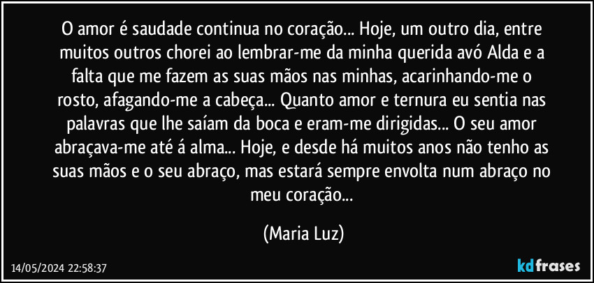 O amor é saudade continua no coração... Hoje, um outro dia, entre muitos outros chorei ao lembrar-me da minha querida avó Alda e a falta que me fazem as suas mãos nas minhas, acarinhando-me o rosto, afagando-me a cabeça... Quanto amor e ternura eu sentia nas palavras que lhe saíam da boca e eram-me dirigidas... O seu amor abraçava-me até á alma... Hoje, e desde há muitos anos não tenho as suas mãos e o seu abraço, mas estará sempre envolta num abraço no meu coração... (Maria Luz)