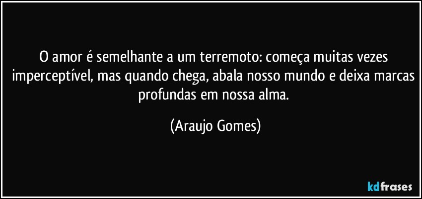 O amor é semelhante a um terremoto: começa muitas vezes imperceptível, mas quando chega, abala nosso mundo e deixa marcas profundas em nossa alma. (Araujo Gomes)