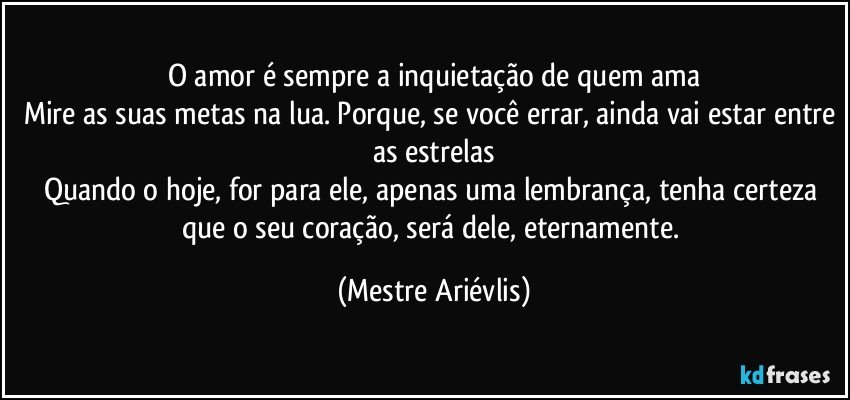 O amor é sempre a inquietação de quem ama
Mire as suas metas na lua. Porque, se você errar, ainda vai estar entre as estrelas
Quando o hoje, for para ele, apenas uma lembrança, tenha certeza que o seu coração, será dele, eternamente. (Mestre Ariévlis)