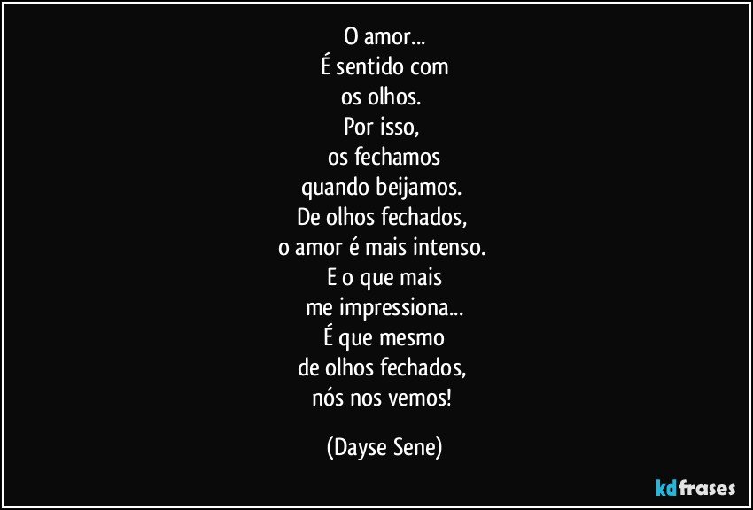 O amor...
É sentido com
os olhos. 
Por isso, 
os fechamos
quando beijamos. 
De olhos fechados, 
o amor é mais intenso. 
E o que mais
me impressiona...
É que mesmo
de olhos fechados, 
nós nos vemos! (Dayse Sene)