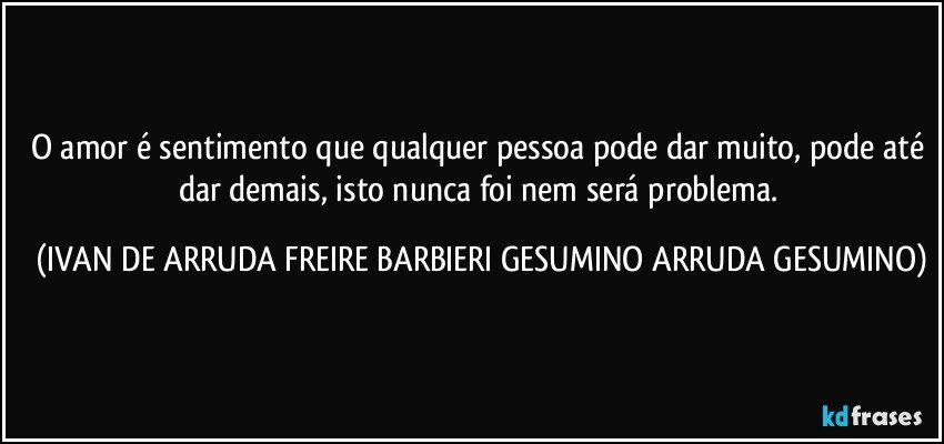 O amor é sentimento que qualquer pessoa pode dar muito, pode até dar demais, isto nunca foi nem será problema. (IVAN DE ARRUDA FREIRE BARBIERI GESUMINO ARRUDA GESUMINO)