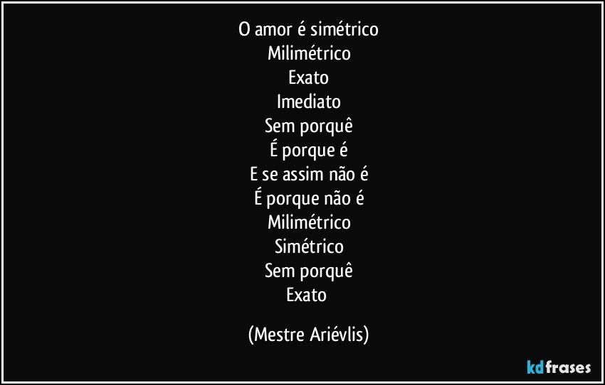 O amor é simétrico
Milimétrico
Exato
Imediato
Sem porquê
É porque é
E se assim não é
É porque não é
Milimétrico
Simétrico
Sem porquê
Exato (Mestre Ariévlis)