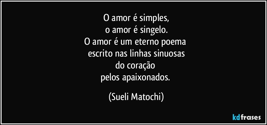 O amor é simples,
o amor é  singelo.
O amor é um eterno poema 
escrito nas linhas sinuosas
do coração 
pelos apaixonados. (Sueli Matochi)