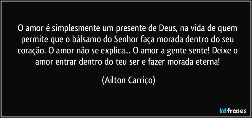 O amor é simplesmente um presente de Deus, na vida de quem permite que o bálsamo do Senhor faça morada  dentro do seu coração. O amor  não se explica... O amor a gente sente!  Deixe o amor entrar dentro do teu ser  e fazer morada eterna! (Ailton Carriço)