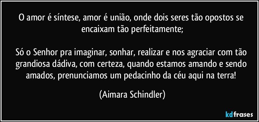 O amor é síntese, amor é união, onde dois seres tão opostos se encaixam tão perfeitamente;

Só o Senhor pra imaginar, sonhar, realizar e  nos agraciar com tão grandiosa dádiva, com certeza, quando estamos amando e sendo amados, prenunciamos um pedacinho da céu aqui na terra! (Aimara Schindler)