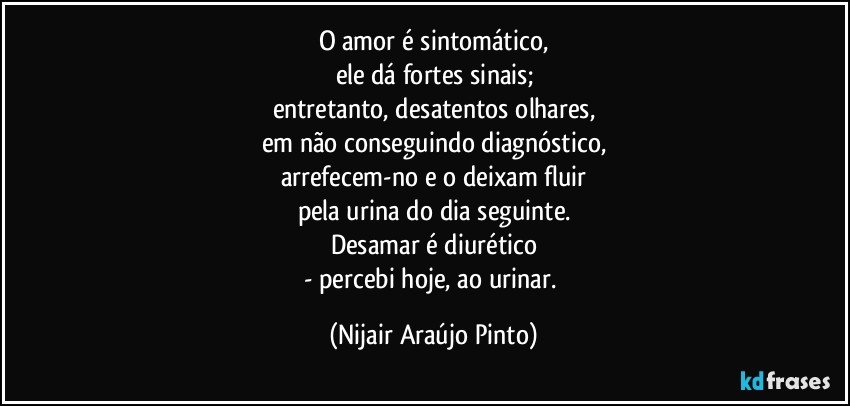 O amor é sintomático,
ele dá fortes sinais;
entretanto, desatentos olhares,
em não conseguindo diagnóstico,
arrefecem-no e o deixam fluir
pela urina do dia seguinte.
Desamar é diurético
- percebi hoje, ao urinar. (Nijair Araújo Pinto)